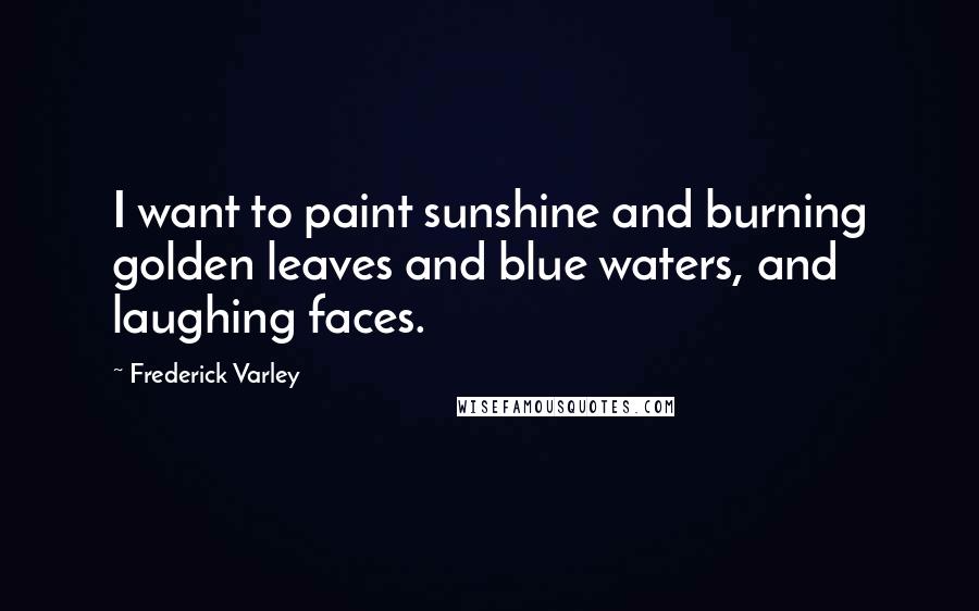 Frederick Varley Quotes: I want to paint sunshine and burning golden leaves and blue waters, and laughing faces.