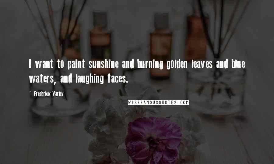 Frederick Varley Quotes: I want to paint sunshine and burning golden leaves and blue waters, and laughing faces.