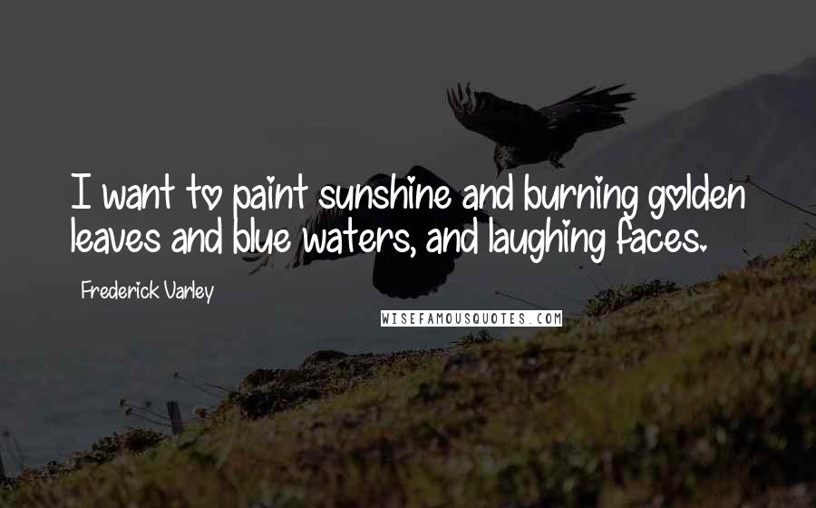 Frederick Varley Quotes: I want to paint sunshine and burning golden leaves and blue waters, and laughing faces.