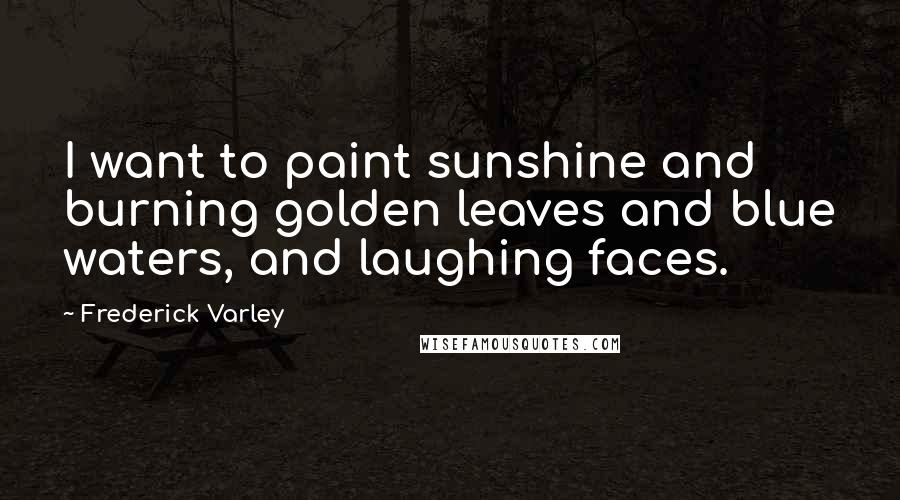 Frederick Varley Quotes: I want to paint sunshine and burning golden leaves and blue waters, and laughing faces.