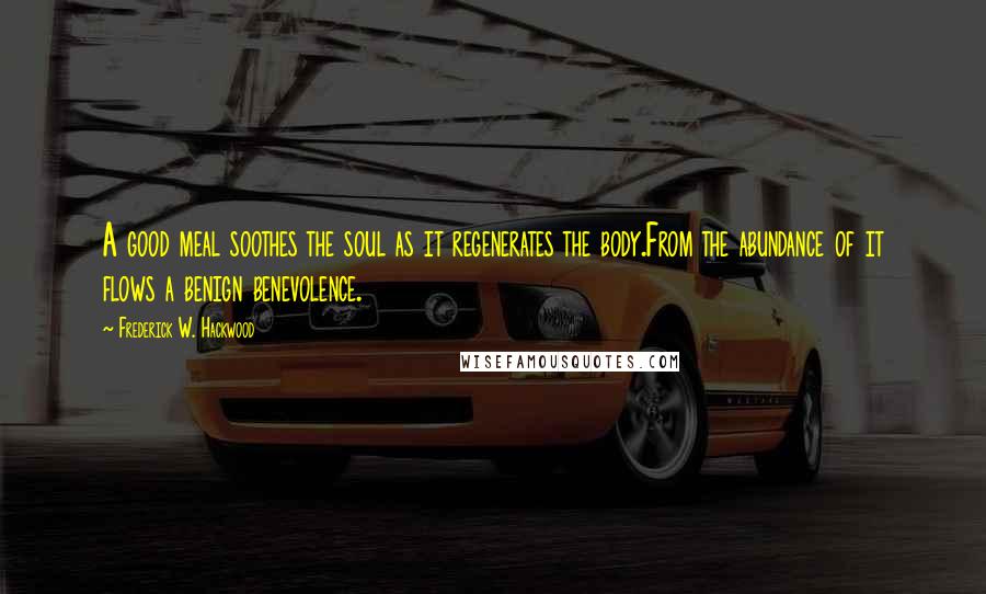 Frederick W. Hackwood Quotes: A good meal soothes the soul as it regenerates the body.From the abundance of it flows a benign benevolence.