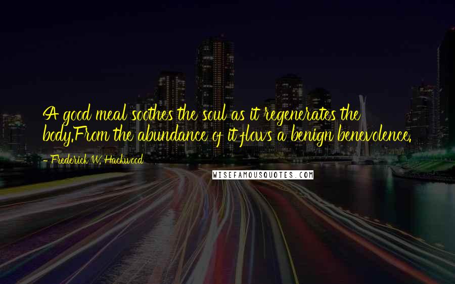 Frederick W. Hackwood Quotes: A good meal soothes the soul as it regenerates the body.From the abundance of it flows a benign benevolence.