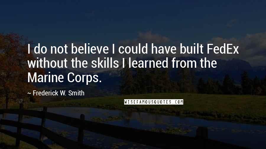 Frederick W. Smith Quotes: I do not believe I could have built FedEx without the skills I learned from the Marine Corps.