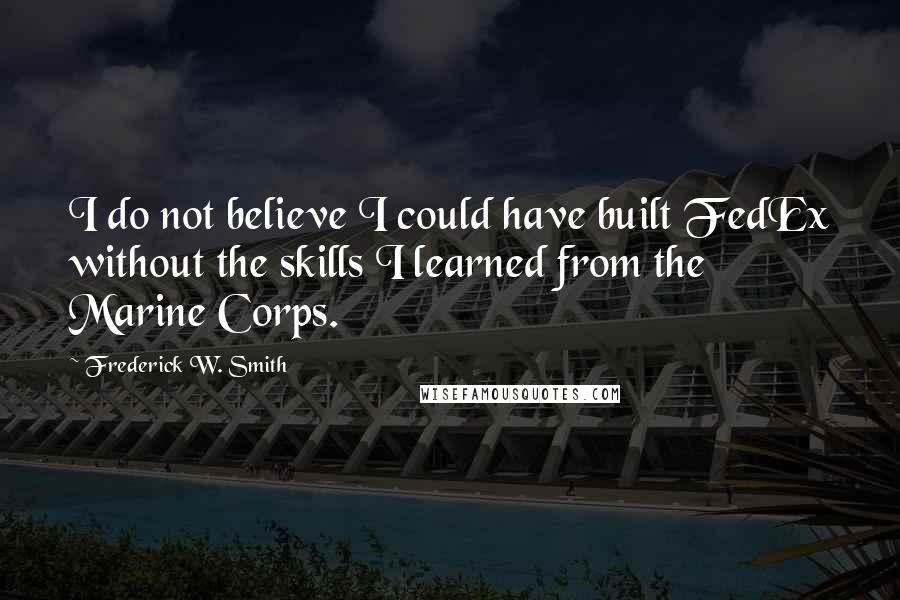 Frederick W. Smith Quotes: I do not believe I could have built FedEx without the skills I learned from the Marine Corps.