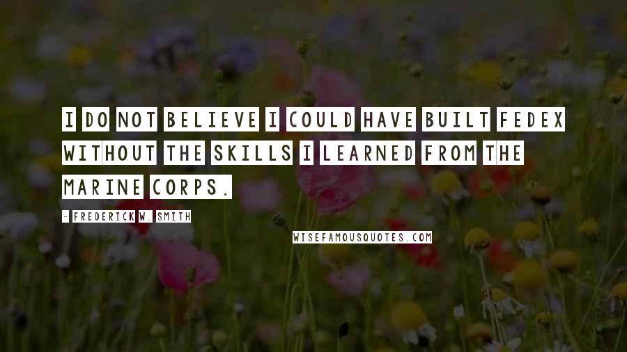 Frederick W. Smith Quotes: I do not believe I could have built FedEx without the skills I learned from the Marine Corps.