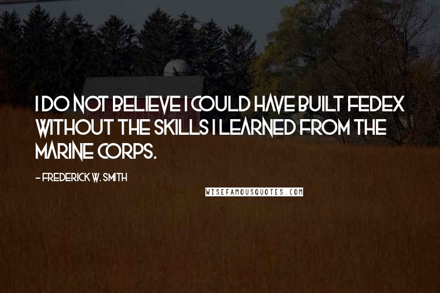 Frederick W. Smith Quotes: I do not believe I could have built FedEx without the skills I learned from the Marine Corps.