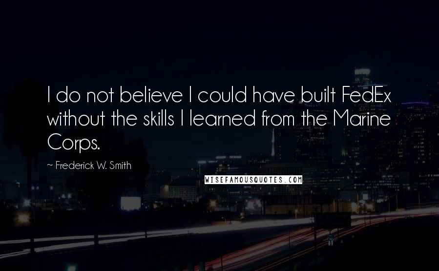 Frederick W. Smith Quotes: I do not believe I could have built FedEx without the skills I learned from the Marine Corps.