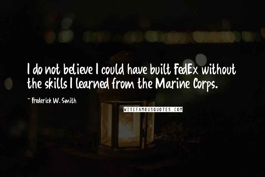 Frederick W. Smith Quotes: I do not believe I could have built FedEx without the skills I learned from the Marine Corps.