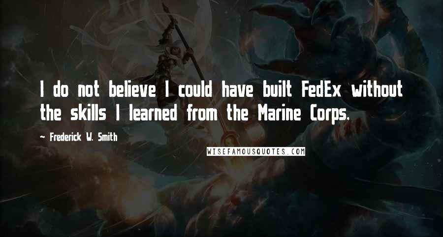 Frederick W. Smith Quotes: I do not believe I could have built FedEx without the skills I learned from the Marine Corps.