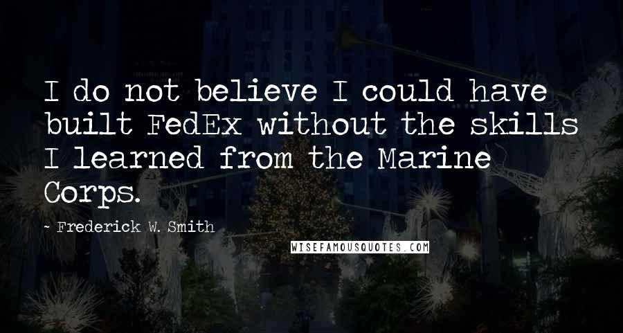 Frederick W. Smith Quotes: I do not believe I could have built FedEx without the skills I learned from the Marine Corps.