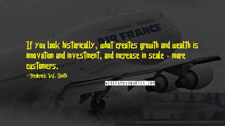 Frederick W. Smith Quotes: If you look historically, what creates growth and wealth is innovation and investment, and increase in scale - more customers.