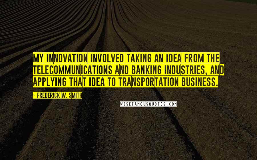 Frederick W. Smith Quotes: My innovation involved taking an idea from the telecommunications and banking industries, and applying that idea to transportation business.