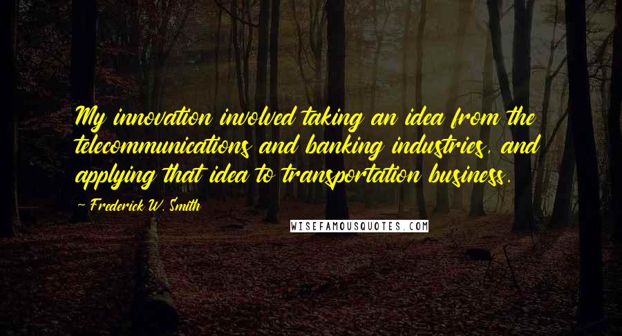 Frederick W. Smith Quotes: My innovation involved taking an idea from the telecommunications and banking industries, and applying that idea to transportation business.