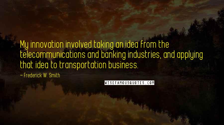 Frederick W. Smith Quotes: My innovation involved taking an idea from the telecommunications and banking industries, and applying that idea to transportation business.