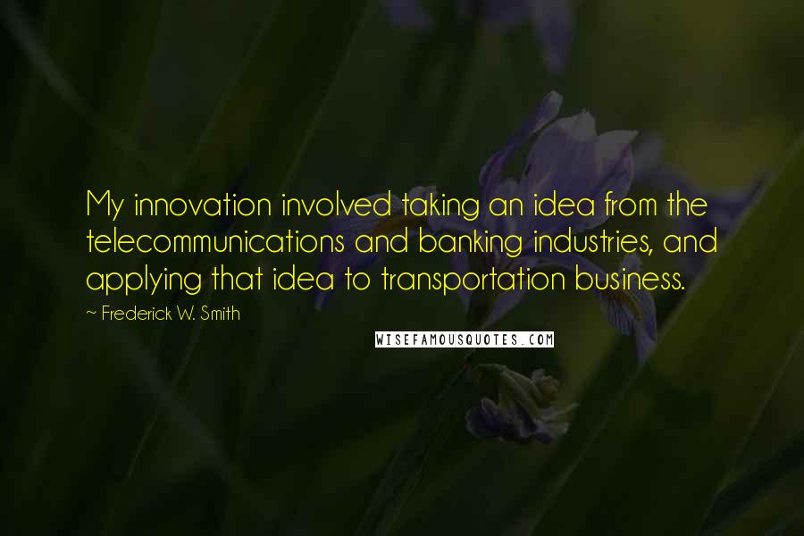 Frederick W. Smith Quotes: My innovation involved taking an idea from the telecommunications and banking industries, and applying that idea to transportation business.