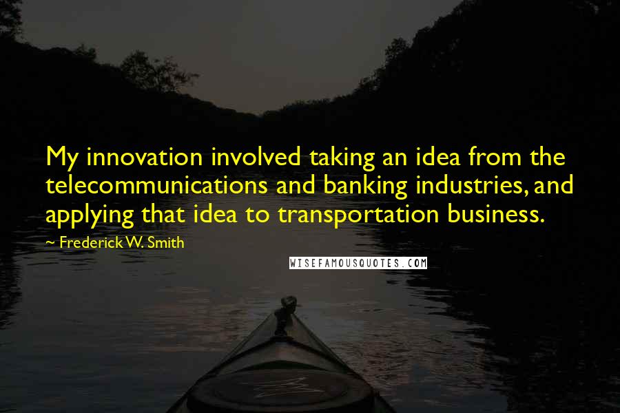 Frederick W. Smith Quotes: My innovation involved taking an idea from the telecommunications and banking industries, and applying that idea to transportation business.