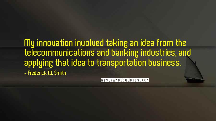 Frederick W. Smith Quotes: My innovation involved taking an idea from the telecommunications and banking industries, and applying that idea to transportation business.