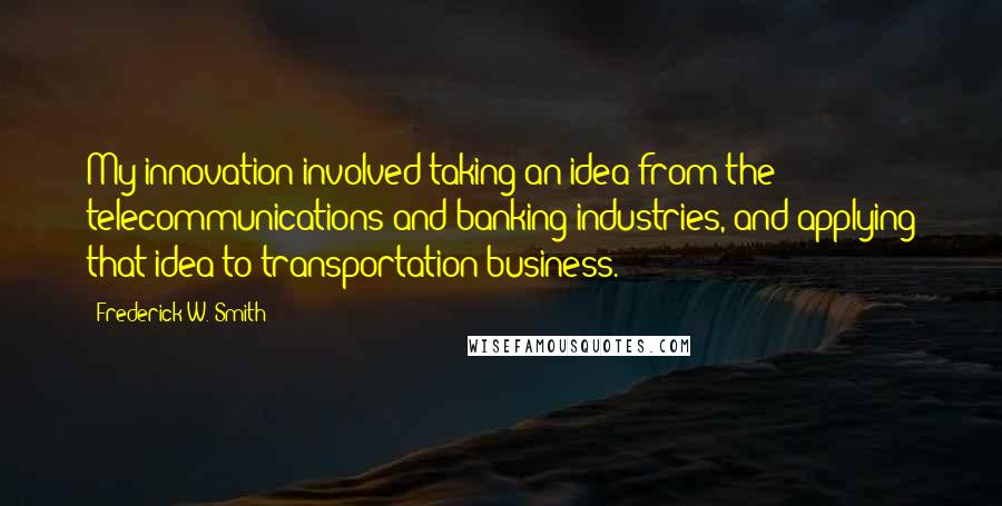 Frederick W. Smith Quotes: My innovation involved taking an idea from the telecommunications and banking industries, and applying that idea to transportation business.