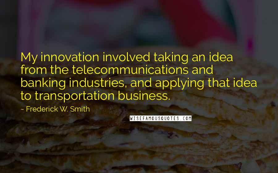 Frederick W. Smith Quotes: My innovation involved taking an idea from the telecommunications and banking industries, and applying that idea to transportation business.