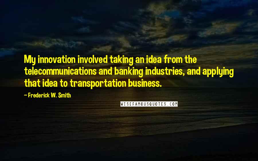 Frederick W. Smith Quotes: My innovation involved taking an idea from the telecommunications and banking industries, and applying that idea to transportation business.