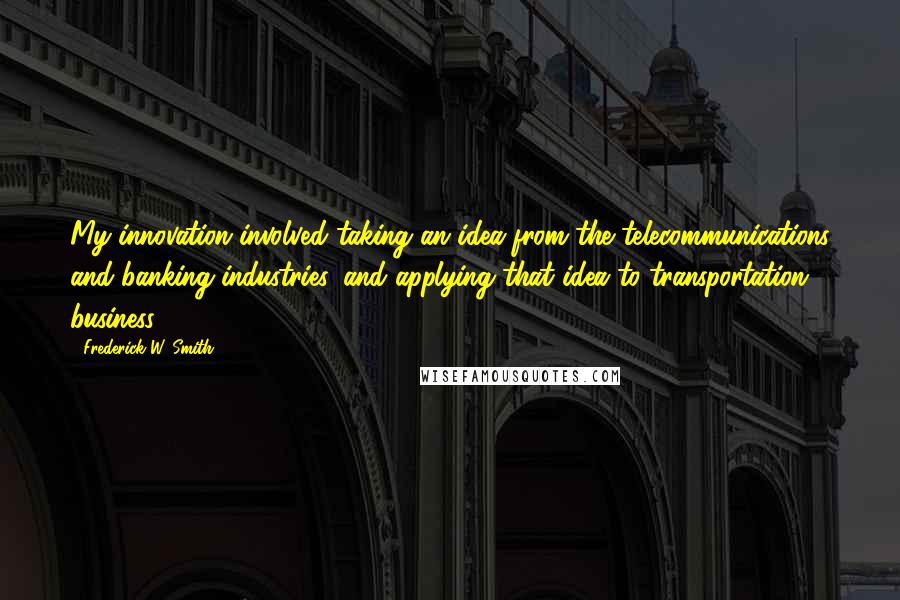 Frederick W. Smith Quotes: My innovation involved taking an idea from the telecommunications and banking industries, and applying that idea to transportation business.