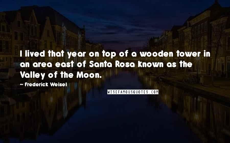 Frederick Weisel Quotes: I lived that year on top of a wooden tower in an area east of Santa Rosa known as the Valley of the Moon.