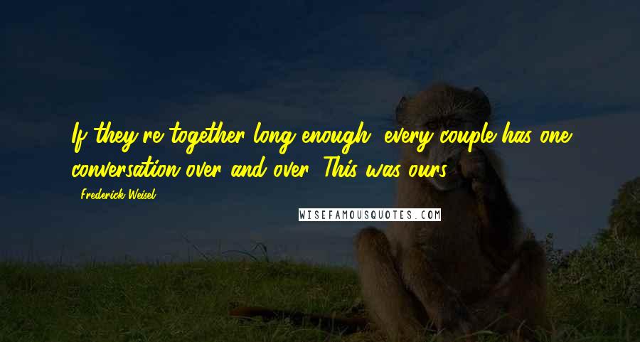 Frederick Weisel Quotes: If they're together long enough, every couple has one conversation over and over. This was ours.