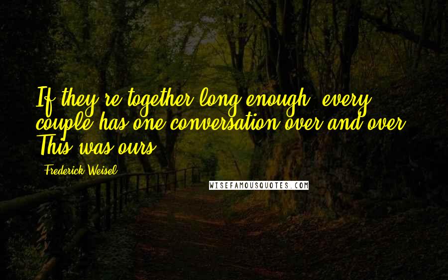 Frederick Weisel Quotes: If they're together long enough, every couple has one conversation over and over. This was ours.