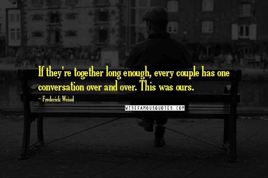 Frederick Weisel Quotes: If they're together long enough, every couple has one conversation over and over. This was ours.