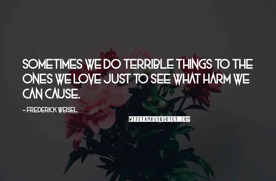 Frederick Weisel Quotes: Sometimes we do terrible things to the ones we love just to see what harm we can cause.