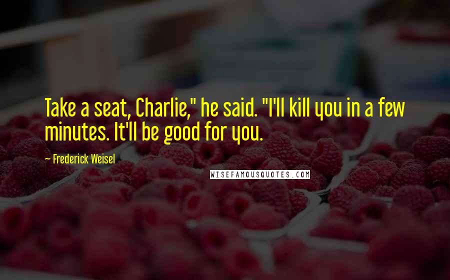 Frederick Weisel Quotes: Take a seat, Charlie," he said. "I'll kill you in a few minutes. It'll be good for you.