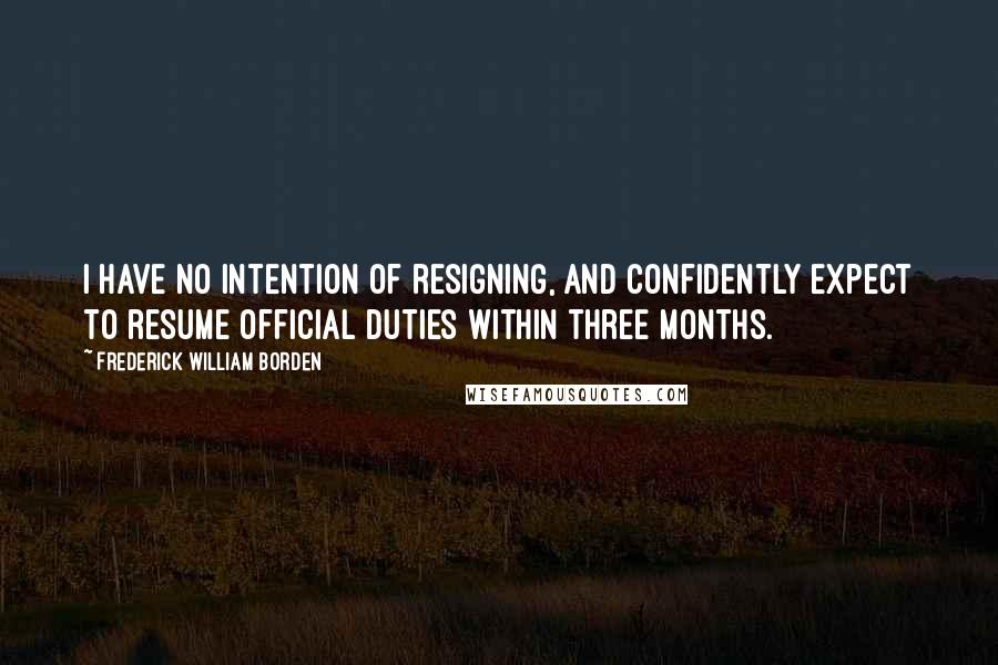 Frederick William Borden Quotes: I have no intention of resigning, and confidently expect to resume official duties within three months.