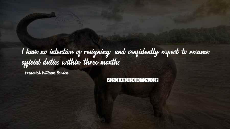 Frederick William Borden Quotes: I have no intention of resigning, and confidently expect to resume official duties within three months.