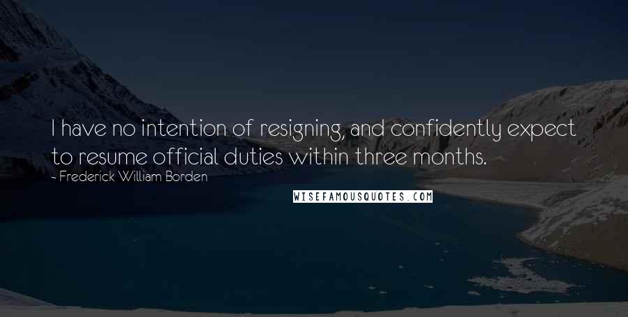Frederick William Borden Quotes: I have no intention of resigning, and confidently expect to resume official duties within three months.