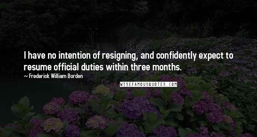 Frederick William Borden Quotes: I have no intention of resigning, and confidently expect to resume official duties within three months.