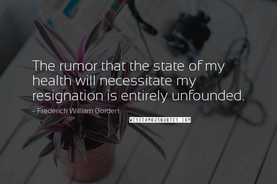 Frederick William Borden Quotes: The rumor that the state of my health will necessitate my resignation is entirely unfounded.