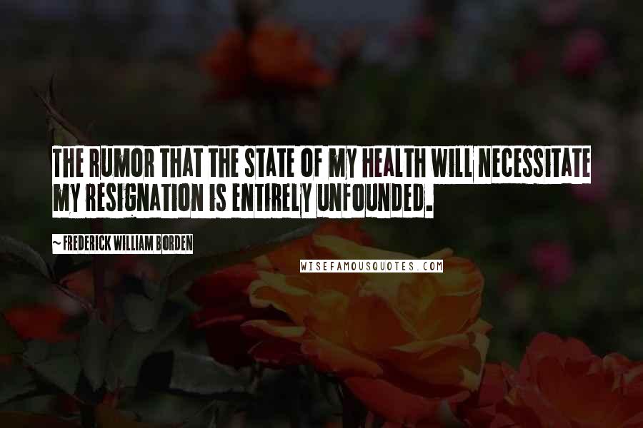 Frederick William Borden Quotes: The rumor that the state of my health will necessitate my resignation is entirely unfounded.