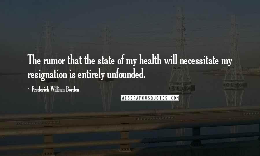Frederick William Borden Quotes: The rumor that the state of my health will necessitate my resignation is entirely unfounded.
