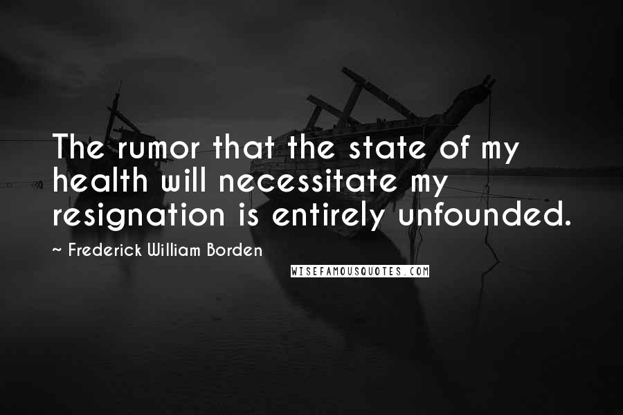 Frederick William Borden Quotes: The rumor that the state of my health will necessitate my resignation is entirely unfounded.
