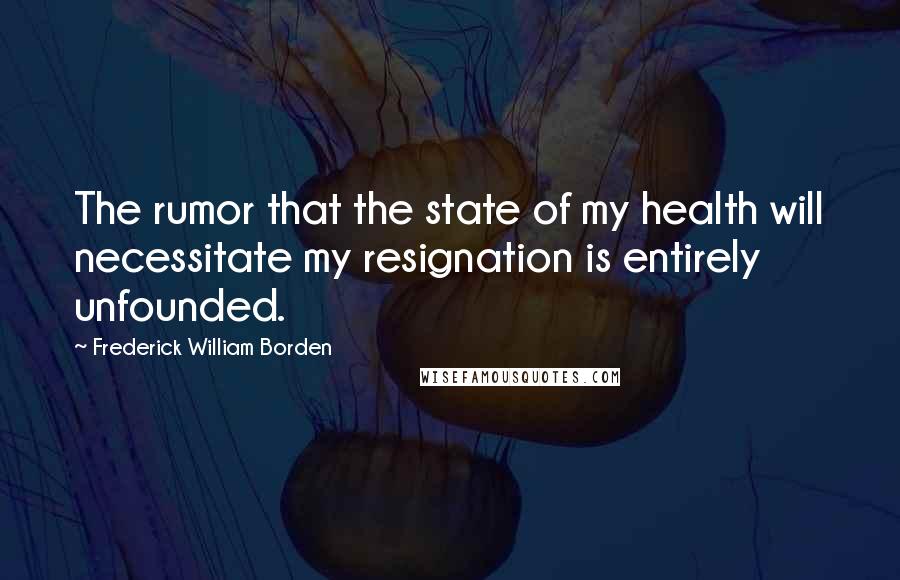 Frederick William Borden Quotes: The rumor that the state of my health will necessitate my resignation is entirely unfounded.