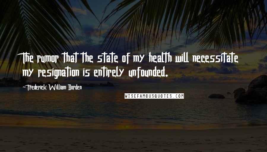 Frederick William Borden Quotes: The rumor that the state of my health will necessitate my resignation is entirely unfounded.