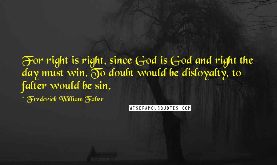 Frederick William Faber Quotes: For right is right, since God is God and right the day must win. To doubt would be disloyalty, to falter would be sin.