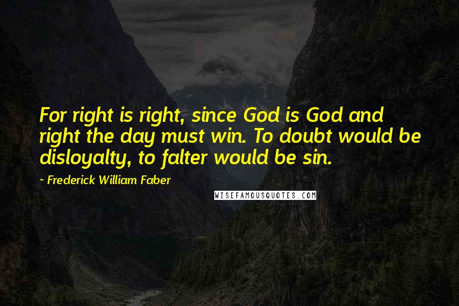 Frederick William Faber Quotes: For right is right, since God is God and right the day must win. To doubt would be disloyalty, to falter would be sin.