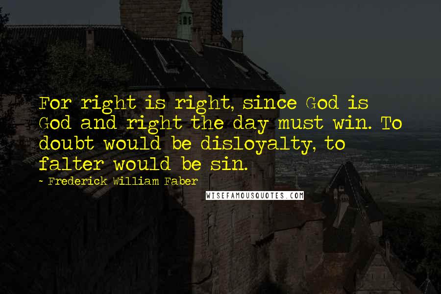 Frederick William Faber Quotes: For right is right, since God is God and right the day must win. To doubt would be disloyalty, to falter would be sin.