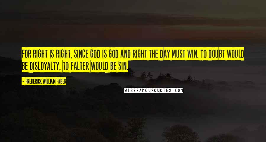 Frederick William Faber Quotes: For right is right, since God is God and right the day must win. To doubt would be disloyalty, to falter would be sin.