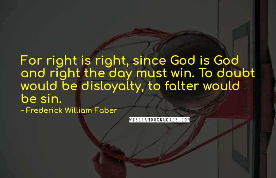 Frederick William Faber Quotes: For right is right, since God is God and right the day must win. To doubt would be disloyalty, to falter would be sin.