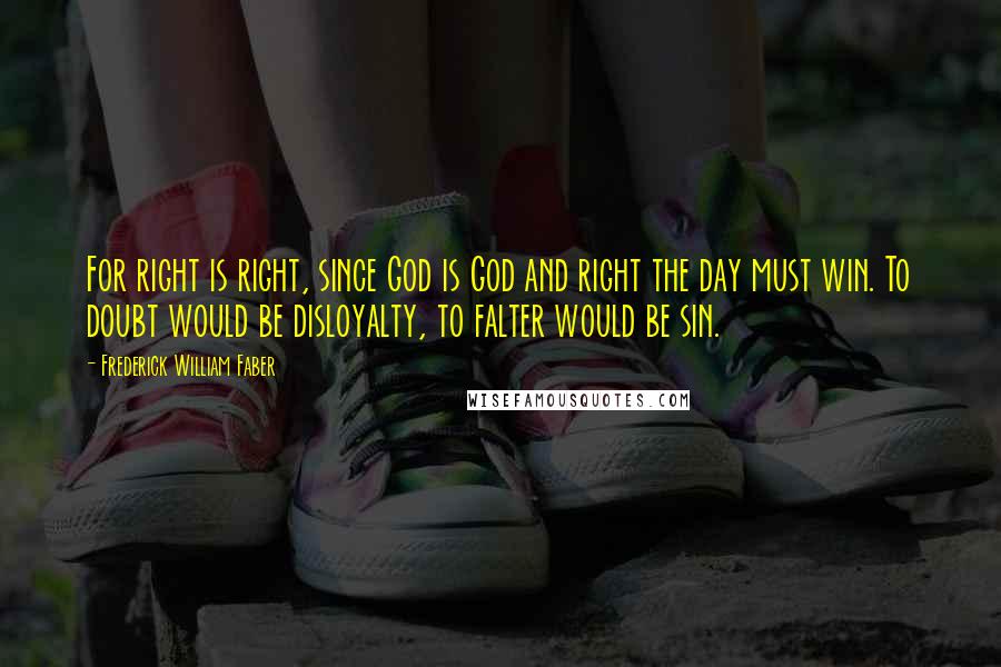 Frederick William Faber Quotes: For right is right, since God is God and right the day must win. To doubt would be disloyalty, to falter would be sin.
