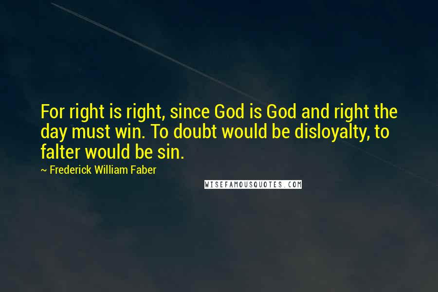 Frederick William Faber Quotes: For right is right, since God is God and right the day must win. To doubt would be disloyalty, to falter would be sin.