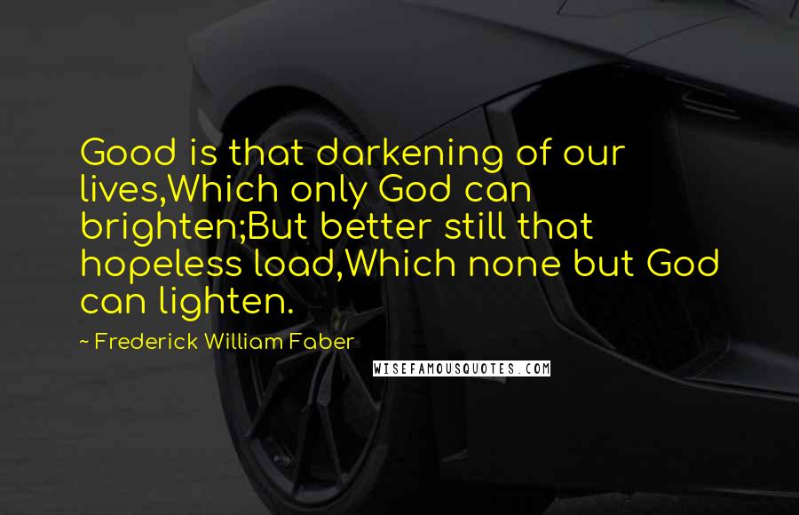 Frederick William Faber Quotes: Good is that darkening of our lives,Which only God can brighten;But better still that hopeless load,Which none but God can lighten.