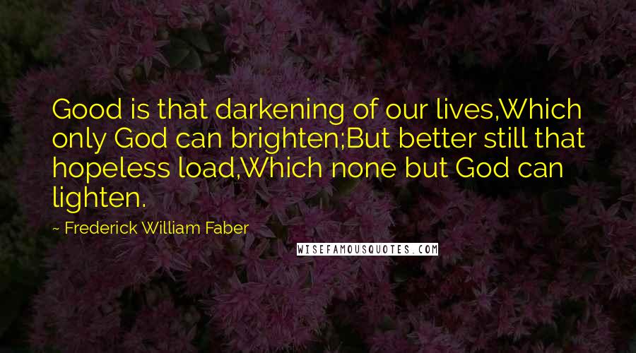 Frederick William Faber Quotes: Good is that darkening of our lives,Which only God can brighten;But better still that hopeless load,Which none but God can lighten.